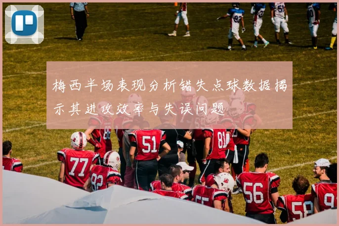 梅西半场表现分析错失点球数据揭示其进攻效率与失误问题