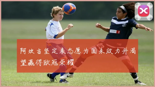 阿坎吉坚定表态愿为国米效力并渴望赢得欧冠荣耀