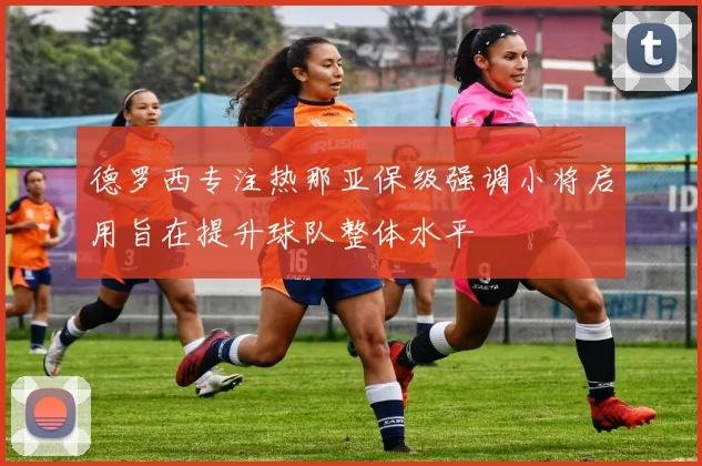 德罗西专注热那亚保级强调小将启用旨在提升球队整体水平
