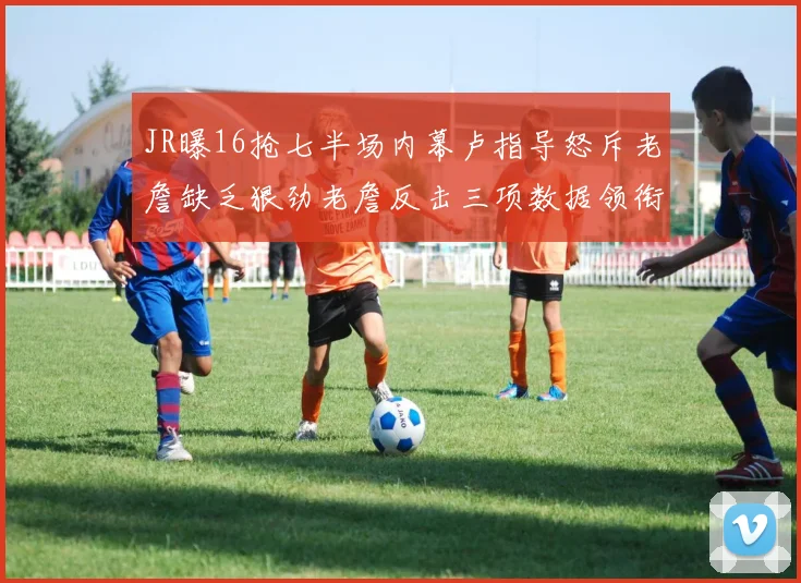 JR曝16抢七半场内幕卢指导怒斥老詹缺乏狠劲老詹反击三项数据领衔全场