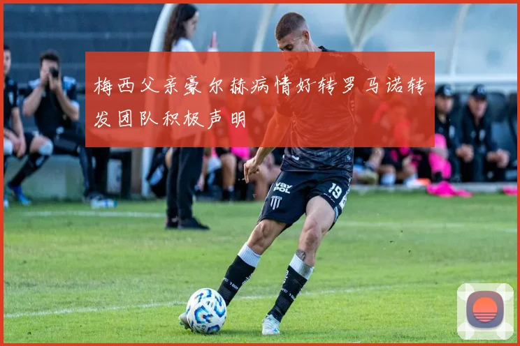 梅西父亲豪尔赫病情好转罗马诺转发团队积极声明