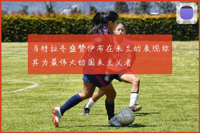马特拉齐盛赞伊布在米兰的表现称其为最伟大的国米主义者