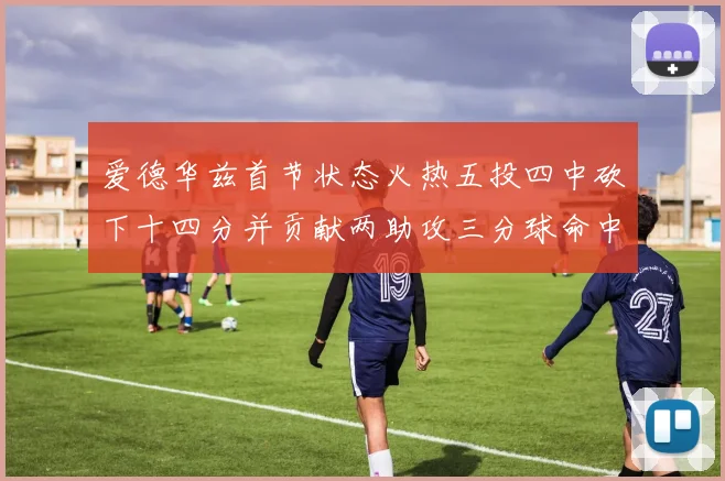 爱德华兹首节状态火热五投四中砍下十四分并贡献两助攻三分球命中率高达六成