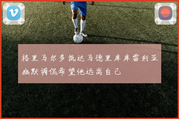 格里马尔多抵达马德里库库雷利亚幽默调侃希望他远离自己