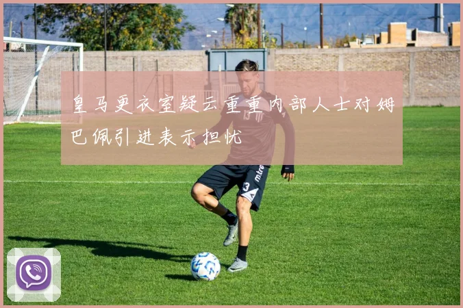 皇马更衣室疑云重重内部人士对姆巴佩引进表示担忧