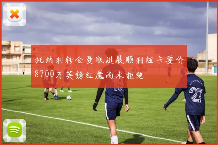 托纳利转会曼联进展顺利纽卡要价8700万英镑红魔尚未拒绝