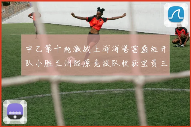 中乙第十轮激战上海海港富盛经开队小胜兰州陇原竞技队收获宝贵三分