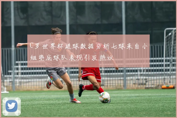 C罗世界杯进球数据分析七球来自小组垫底球队表现引发热议