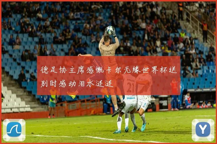 德足协主席感慨卡尔无缘世界杯送别时感动泪水涟涟