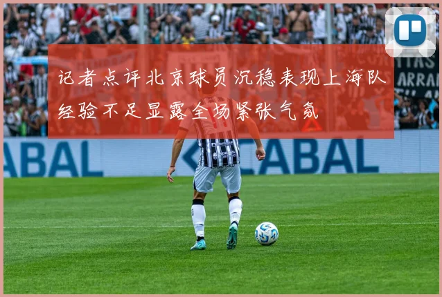 记者点评北京球员沉稳表现上海队经验不足显露全场紧张气氛
