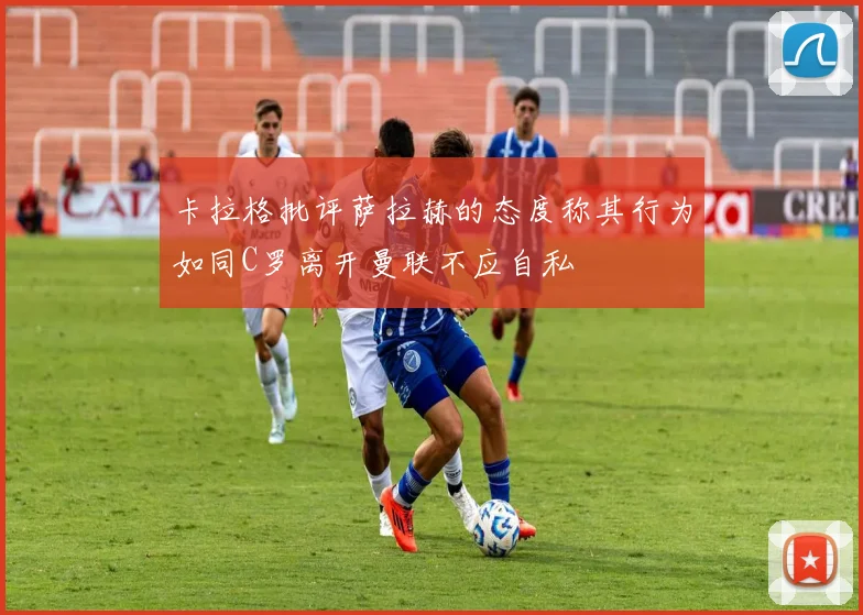 卡拉格批评萨拉赫的态度称其行为如同C罗离开曼联不应自私