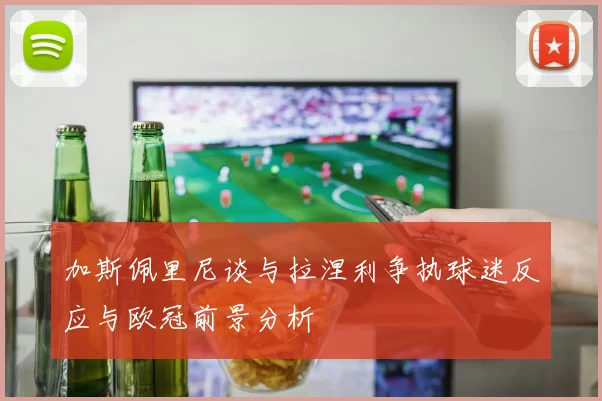 加斯佩里尼谈与拉涅利争执球迷反应与欧冠前景分析