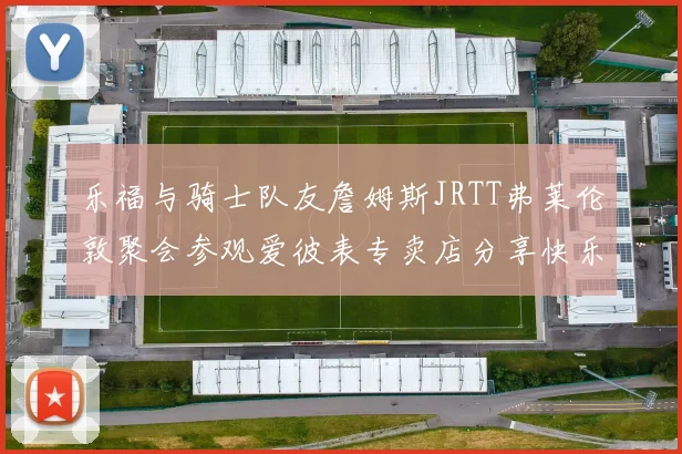 乐福与骑士队友詹姆斯JRTT弗莱伦敦聚会参观爱彼表专卖店分享快乐时光