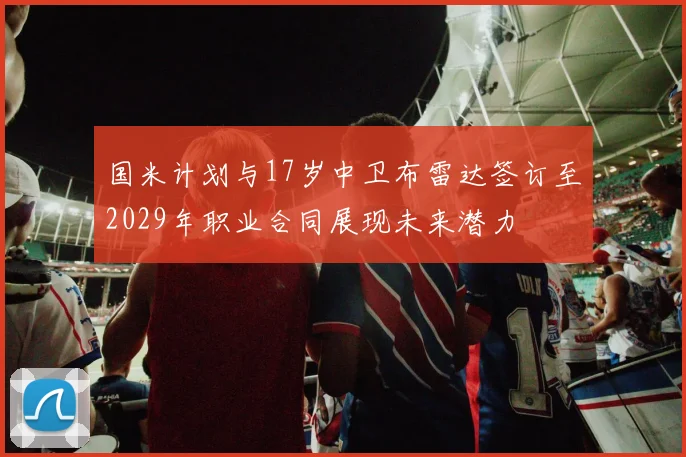国米计划与17岁中卫布雷达签订至2029年职业合同展现未来潜力