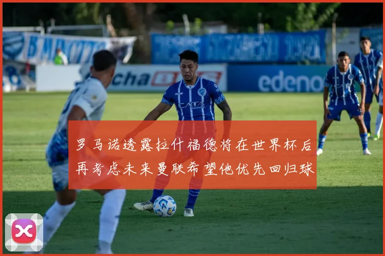 罗马诺透露拉什福德将在世界杯后再考虑未来曼联希望他优先回归球队
