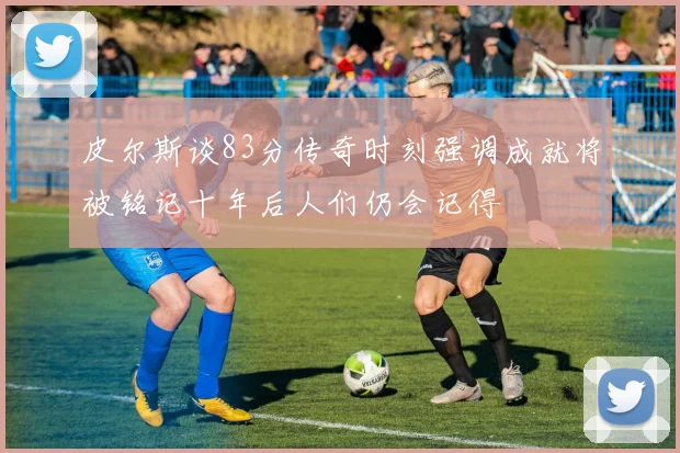 皮尔斯谈83分传奇时刻强调成就将被铭记十年后人们仍会记得