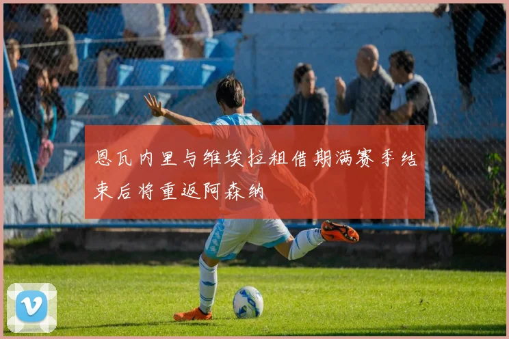 恩瓦内里与维埃拉租借期满赛季结束后将重返阿森纳
