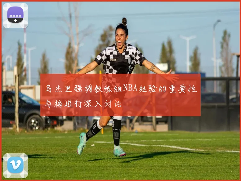 乌杰里强调教练组NBA经验的重要性与梅进行深入讨论