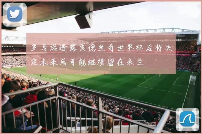 罗马诺透露莫德里奇世界杯后将决定未来或可能继续留在米兰