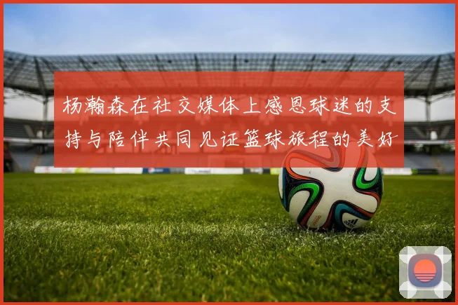 杨瀚森在社交媒体上感恩球迷的支持与陪伴共同见证篮球旅程的美好时刻