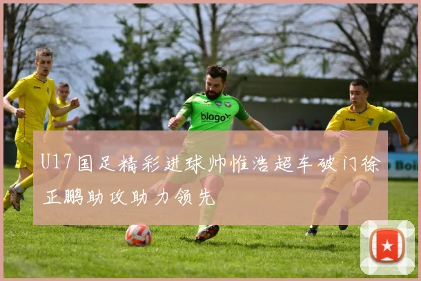 U17国足精彩进球帅惟浩超车破门徐正鹏助攻助力领先