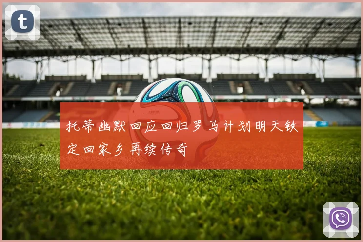 托蒂幽默回应回归罗马计划明天铁定回家乡再续传奇