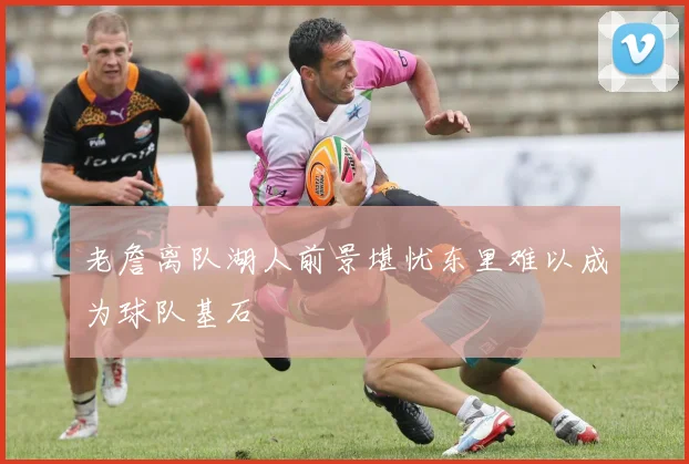 老詹离队湖人前景堪忧东里难以成为球队基石