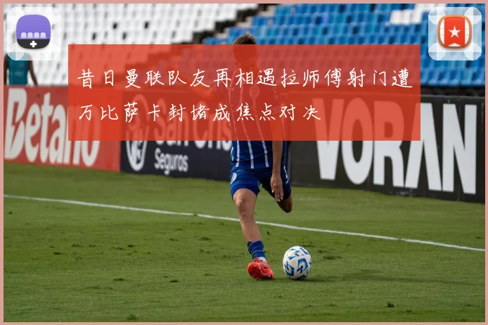 昔日曼联队友再相遇拉师傅射门遭万比萨卡封堵成焦点对决